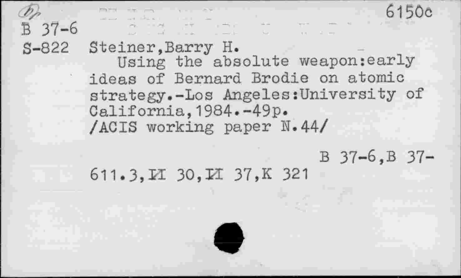 ﻿<&	- -	6150c
B 37-6
S-822 Steiner,Barry H.
Using the absolute weapon:early ideas of Bernard Brodie on atomic strategy.-Los Angeles:University of California,1984.-49P» /ACIS working paper N.44/
B 37-6,B 37-
611.3, LI 30,LI 37,K 321